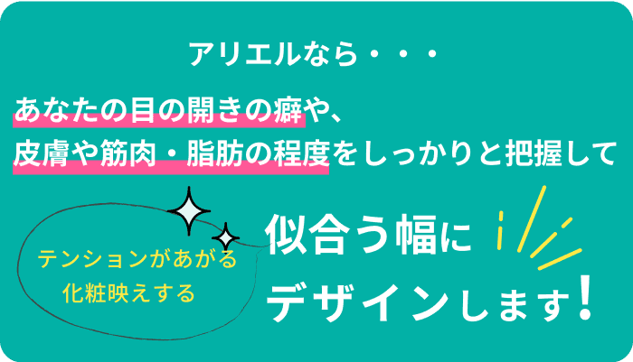 アリエルなら・・・あなたの目の開きの癖や、皮膚や筋肉・脂肪の程度をしっかりと把握して似合う幅にデザインします!